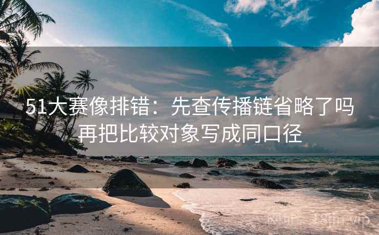 51大赛像排错:先查传播链省略了吗再把比较对象写成同口径 51大赛像排错:先查传播链省略了吗再把比较对象写成同口径