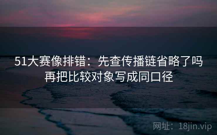 51大赛像排错:先查传播链省略了吗再把比较对象写成同口径 51大赛像排错:先查传播链省略了吗再把比较对象写成同口径