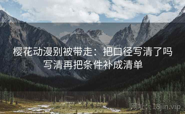 樱花动漫别被带走：把口径写清了吗写清再把条件补成清单