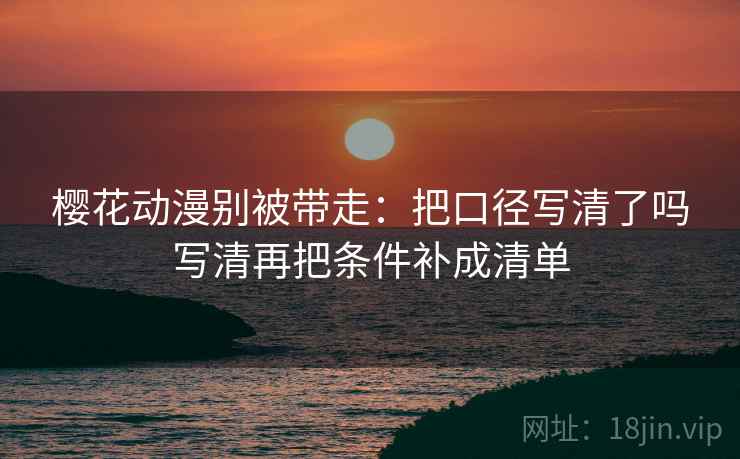 樱花动漫别被带走：把口径写清了吗写清再把条件补成清单