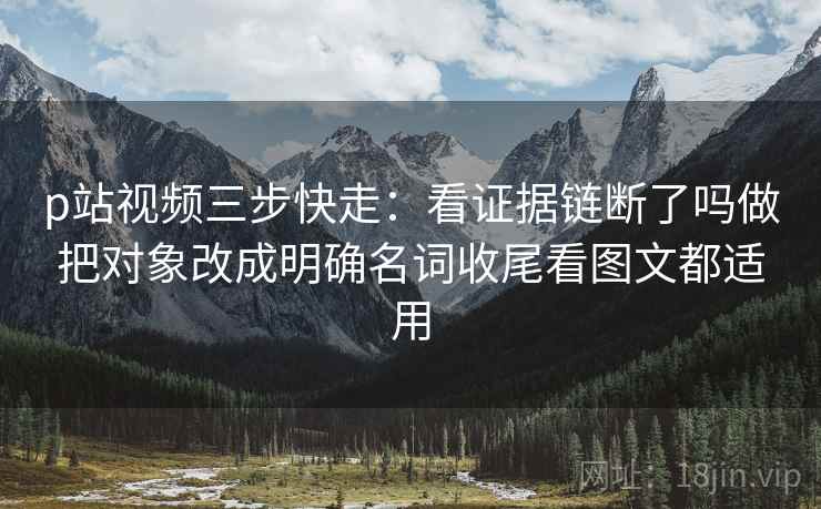 p站视频三步快走:看证据链断了吗做把对象改成明确名词收尾看图文都适用 p站视频三步快走:看证据链断了吗做把对象改成明确名词收尾看图文都适用