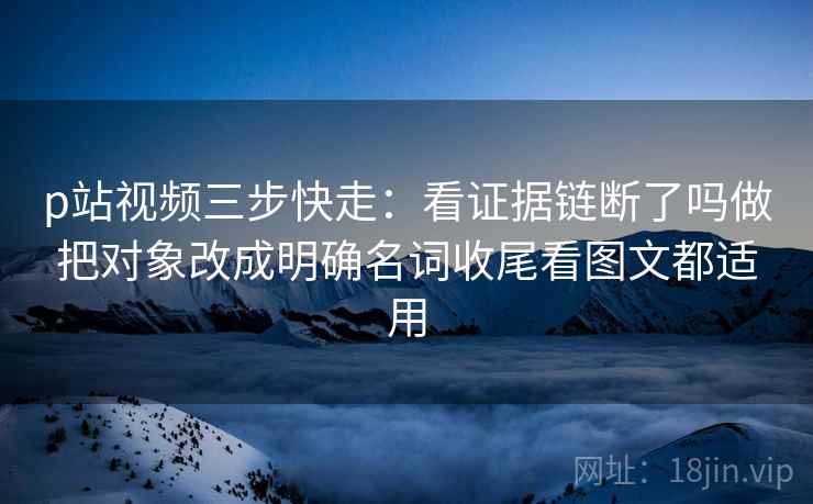 p站视频三步快走:看证据链断了吗做把对象改成明确名词收尾看图文都适用 p站视频三步快走:看证据链断了吗做把对象改成明确名词收尾看图文都适用