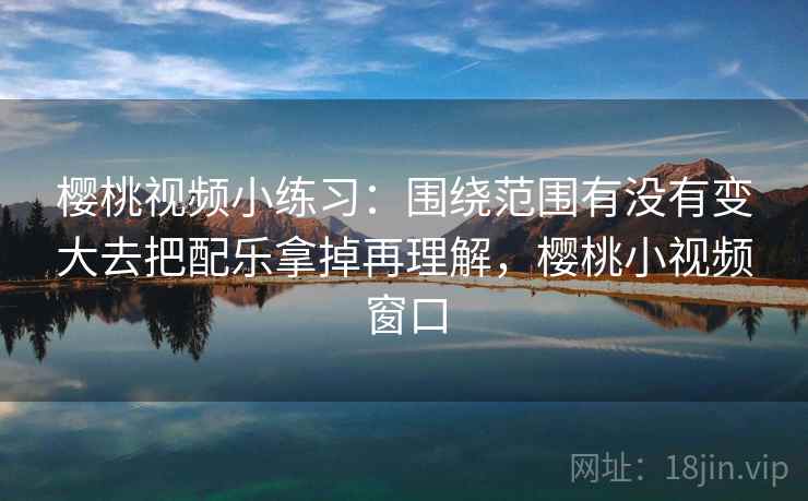 樱桃视频小练习:围绕范围有没有变大去把配乐拿掉再理解,樱桃小视频窗口 樱桃视频小练习:围绕范围有没有变大去把配乐拿掉再理解,樱桃小视频窗口
