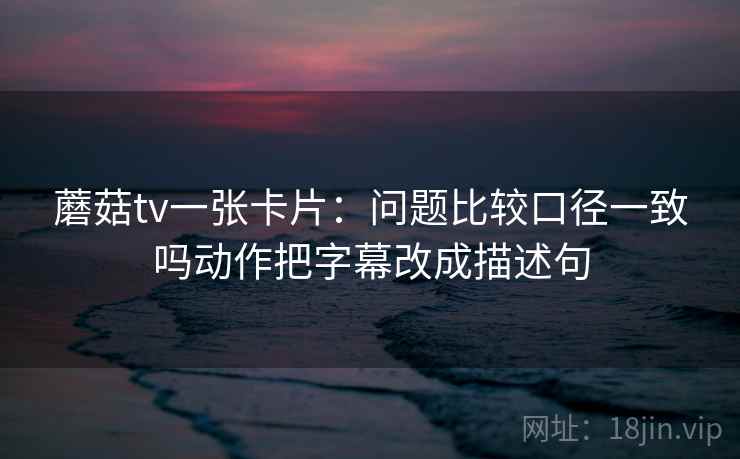 蘑菇tv一张卡片:问题比较口径一致吗动作把字幕改成描述句 蘑菇tv一张卡片:问题比较口径一致吗动作把字幕改成描述句