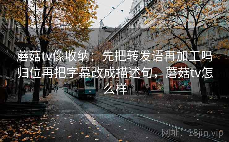 蘑菇tv像收纳：先把转发语再加工吗归位再把字幕改成描述句，蘑菇tv怎么样