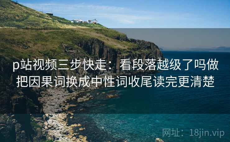p站视频三步快走：看段落越级了吗做把因果词换成中性词收尾读完更清楚