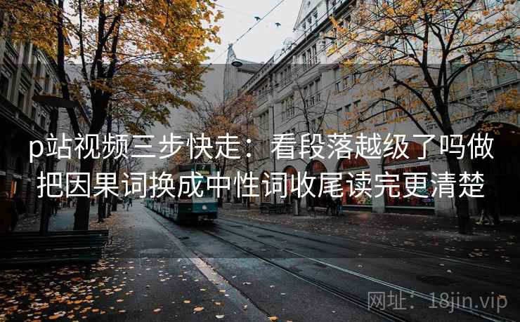 p站视频三步快走：看段落越级了吗做把因果词换成中性词收尾读完更清楚
