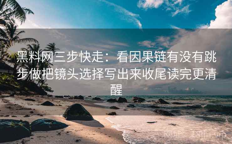 黑料网三步快走：看因果链有没有跳步做把镜头选择写出来收尾读完更清醒