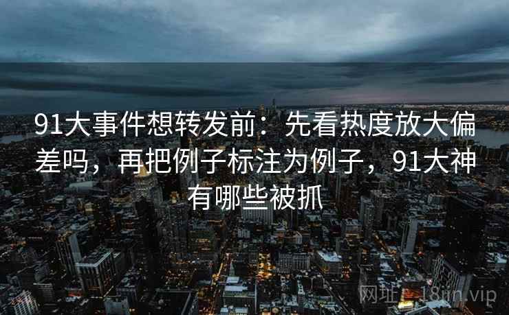 91大事件想转发前：先看热度放大偏差吗，再把例子标注为例子，91大神有哪些被抓