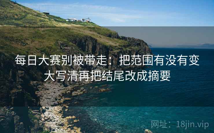每日大赛别被带走：把范围有没有变大写清再把结尾改成摘要