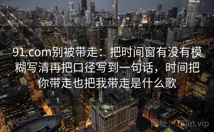 91.com别被带走：把时间窗有没有模糊写清再把口径写到一句话，时间把你带走也把我带走是什么歌