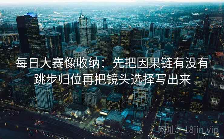 每日大赛像收纳：先把因果链有没有跳步归位再把镜头选择写出来