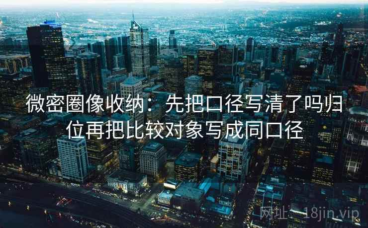微密圈像收纳：先把口径写清了吗归位再把比较对象写成同口径