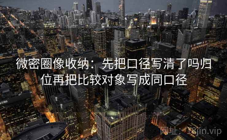 微密圈像收纳：先把口径写清了吗归位再把比较对象写成同口径